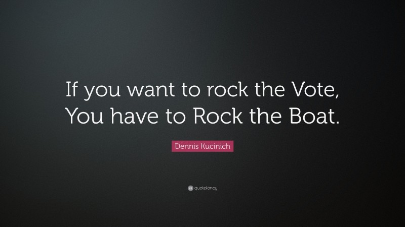 Dennis Kucinich Quote: “If you want to rock the Vote, You have to Rock the Boat.”