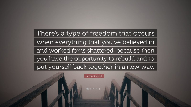 Dennis Kucinich Quote: “There’s a type of freedom that occurs when everything that you’ve believed in and worked for is shattered, because then you have the opportunity to rebuild and to put yourself back together in a new way.”