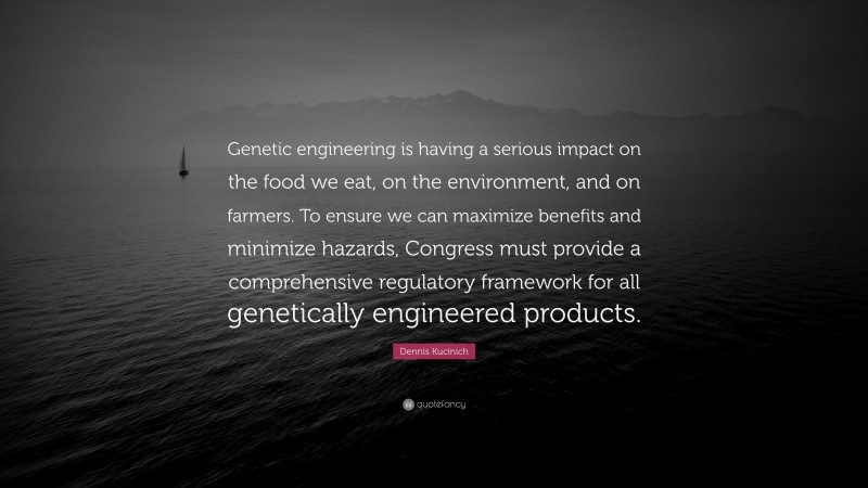 Dennis Kucinich Quote: “Genetic engineering is having a serious impact on the food we eat, on the environment, and on farmers. To ensure we can maximize benefits and minimize hazards, Congress must provide a comprehensive regulatory framework for all genetically engineered products.”