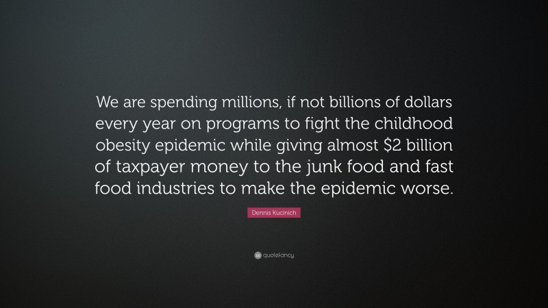 Dennis Kucinich Quote: “We are spending millions, if not billions of dollars every year on programs to fight the childhood obesity epidemic while giving almost $2 billion of taxpayer money to the junk food and fast food industries to make the epidemic worse.”