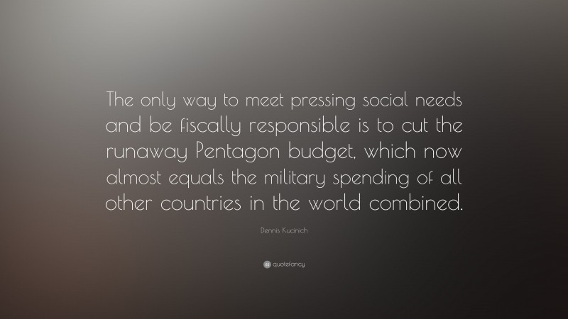 Dennis Kucinich Quote: “The only way to meet pressing social needs and be fiscally responsible is to cut the runaway Pentagon budget, which now almost equals the military spending of all other countries in the world combined.”