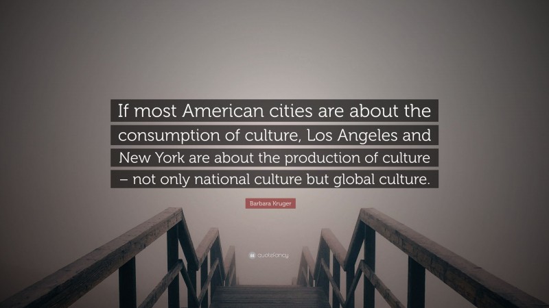 Barbara Kruger Quote: “If most American cities are about the consumption of culture, Los Angeles and New York are about the production of culture – not only national culture but global culture.”