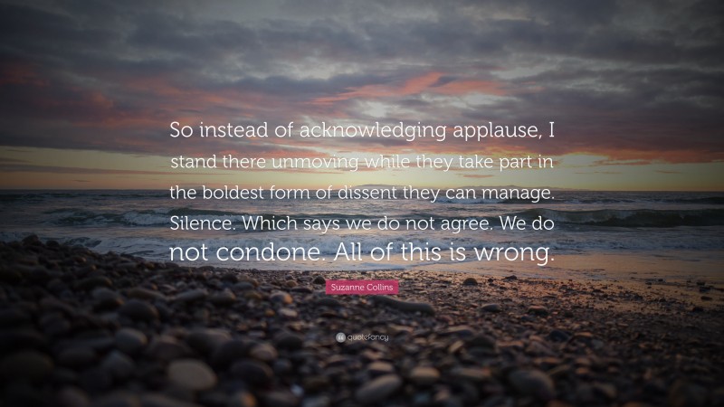 Suzanne Collins Quote: “So instead of acknowledging applause, I stand there unmoving while they take part in the boldest form of dissent they can manage. Silence. Which says we do not agree. We do not condone. All of this is wrong.”