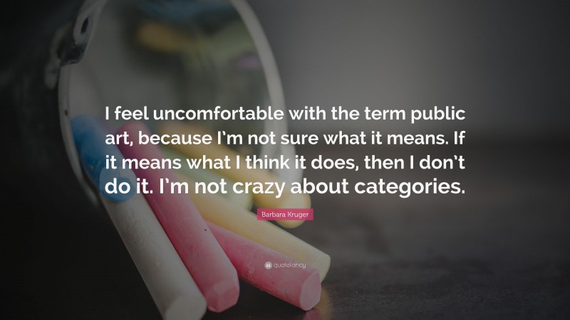 Barbara Kruger Quote: “I feel uncomfortable with the term public art, because I’m not sure what it means. If it means what I think it does, then I don’t do it. I’m not crazy about categories.”