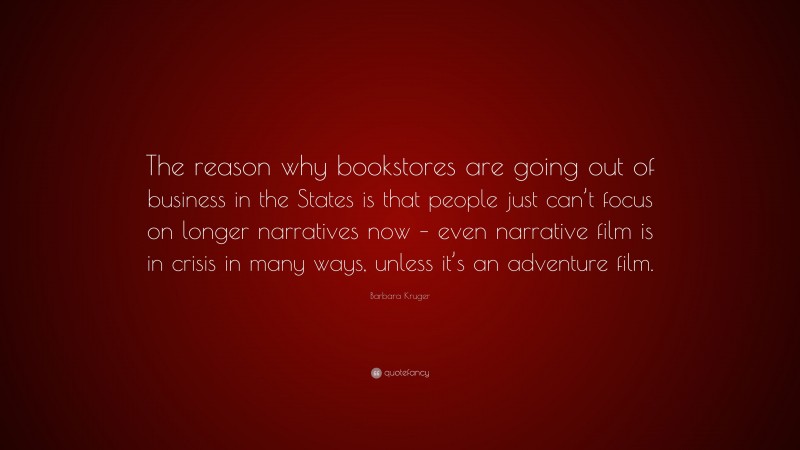 Barbara Kruger Quote: “The reason why bookstores are going out of business in the States is that people just can’t focus on longer narratives now – even narrative film is in crisis in many ways, unless it’s an adventure film.”