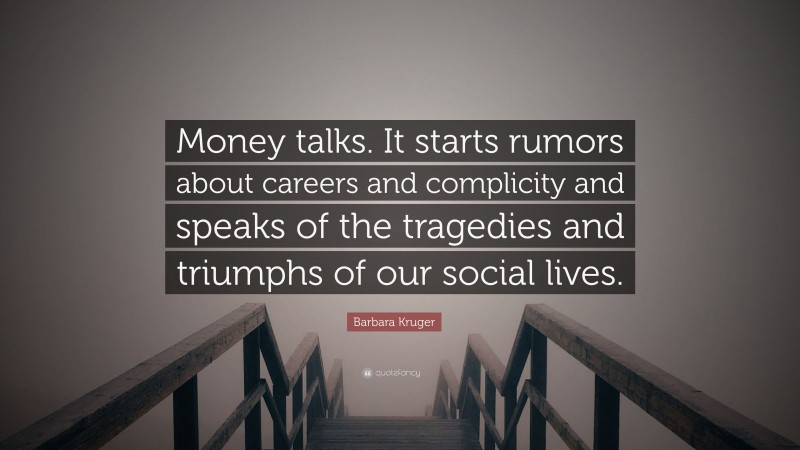Barbara Kruger Quote: “Money talks. It starts rumors about careers and complicity and speaks of the tragedies and triumphs of our social lives.”