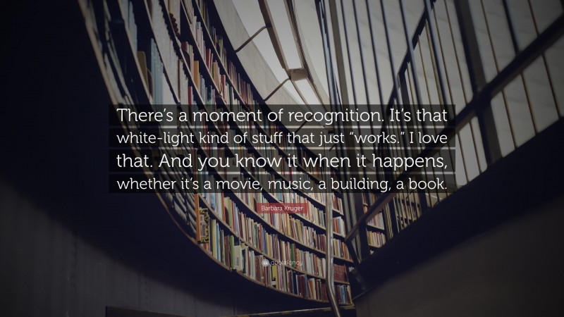 Barbara Kruger Quote: “There’s a moment of recognition. It’s that white-light kind of stuff that just “works.” I love that. And you know it when it happens, whether it’s a movie, music, a building, a book.”