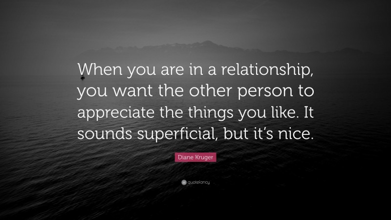 Diane Kruger Quote: “When you are in a relationship, you want the other person to appreciate the things you like. It sounds superficial, but it’s nice.”