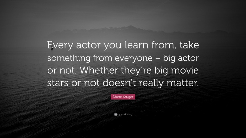 Diane Kruger Quote: “Every actor you learn from, take something from everyone – big actor or not. Whether they’re big movie stars or not doesn’t really matter.”