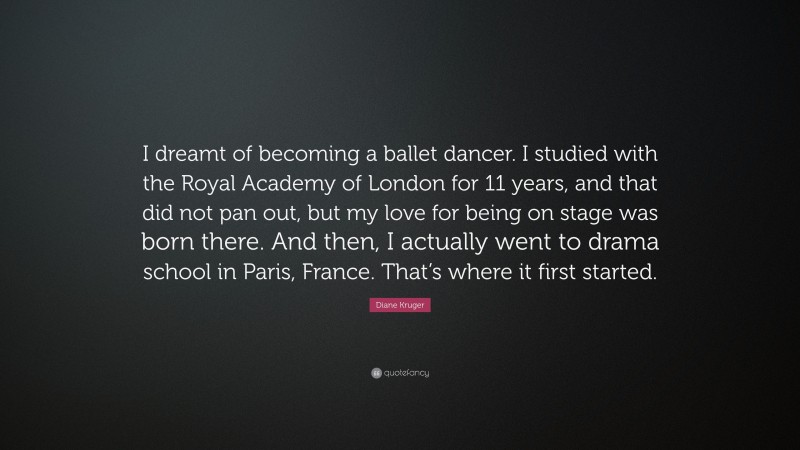 Diane Kruger Quote: “I dreamt of becoming a ballet dancer. I studied with the Royal Academy of London for 11 years, and that did not pan out, but my love for being on stage was born there. And then, I actually went to drama school in Paris, France. That’s where it first started.”