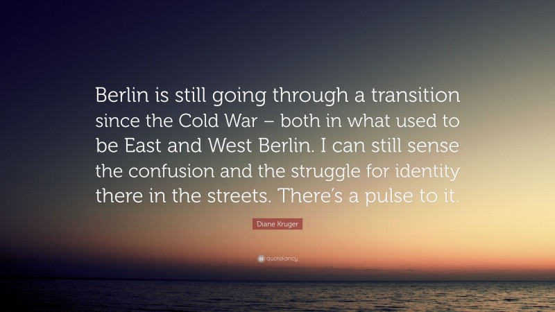 Diane Kruger Quote: “Berlin is still going through a transition since the Cold War – both in what used to be East and West Berlin. I can still sense the confusion and the struggle for identity there in the streets. There’s a pulse to it.”