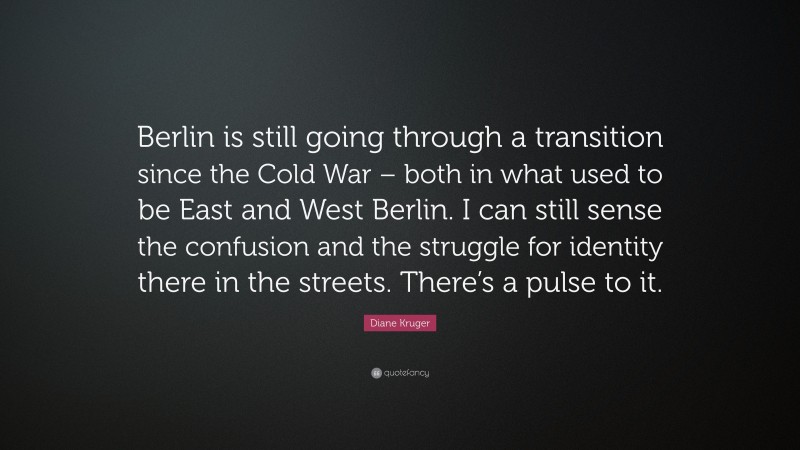 Diane Kruger Quote: “Berlin is still going through a transition since the Cold War – both in what used to be East and West Berlin. I can still sense the confusion and the struggle for identity there in the streets. There’s a pulse to it.”