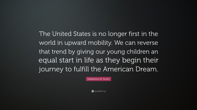 Madeleine M. Kunin Quote: “The United States is no longer first in the world in upward mobility. We can reverse that trend by giving our young children an equal start in life as they begin their journey to fulfill the American Dream.”