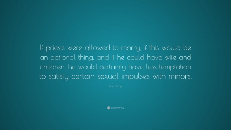 Hans Küng Quote: “If priests were allowed to marry, if this would be an optional thing, and if he could have wife and children, he would certainly have less temptation to satisfy certain sexual impulses with minors.”