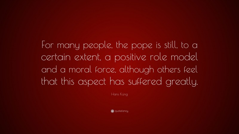 Hans Küng Quote: “For many people, the pope is still, to a certain extent, a positive role model and a moral force, although others feel that this aspect has suffered greatly.”
