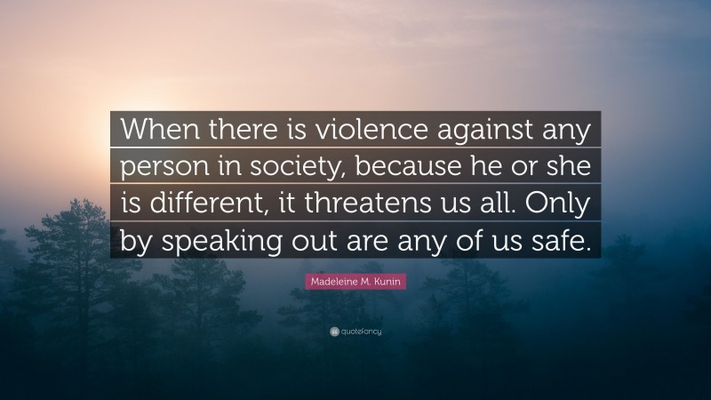 Madeleine M. Kunin Quote: “When there is violence against any person in society, because he or she is different, it threatens us all. Only by speaking out are any of us safe.”