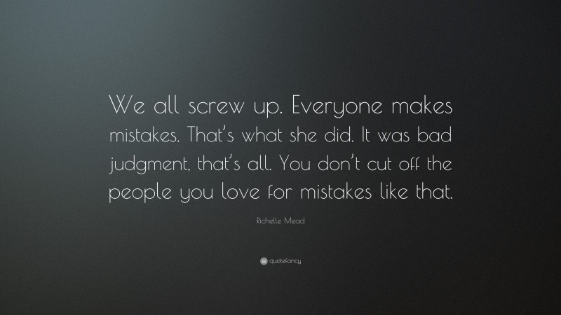 Richelle Mead Quote: “We all screw up. Everyone makes mistakes. That’s what she did. It was bad judgment, that’s all. You don’t cut off the people you love for mistakes like that.”