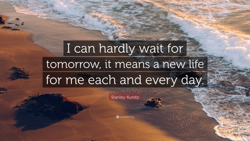 Stanley Kunitz Quote: “I can hardly wait for tomorrow, it means a new life for me each and every day.”