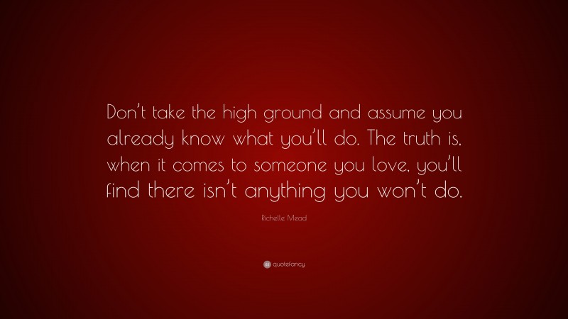 Richelle Mead Quote: “Don’t take the high ground and assume you already know what you’ll do. The truth is, when it comes to someone you love, you’ll find there isn’t anything you won’t do.”