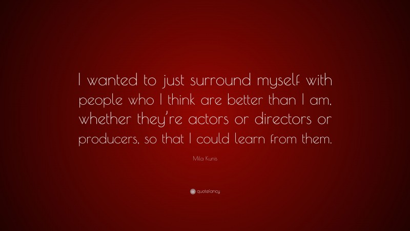 Mila Kunis Quote: “I wanted to just surround myself with people who I think are better than I am, whether they’re actors or directors or producers, so that I could learn from them.”