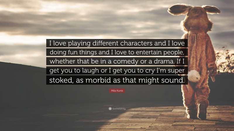 Mila Kunis Quote: “I love playing different characters and I love doing fun things and I love to entertain people, whether that be in a comedy or a drama. If I get you to laugh or I get you to cry I’m super stoked, as morbid as that might sound.”