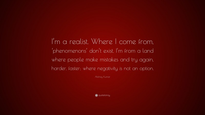 Akshay Kumar Quote: “I’m a realist. Where I come from, ‘phenomenons’ don’t exist. I’m from a land where people make mistakes and try again, harder, faster; where negativity is not an option.”