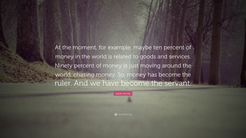 Satish Kumar Quote: “At the moment, for example, maybe ten percent of money in the world is related to goods and services. Ninety percent of money is just moving around the world, chasing money. So, money has become the ruler. And we have become the servant.”