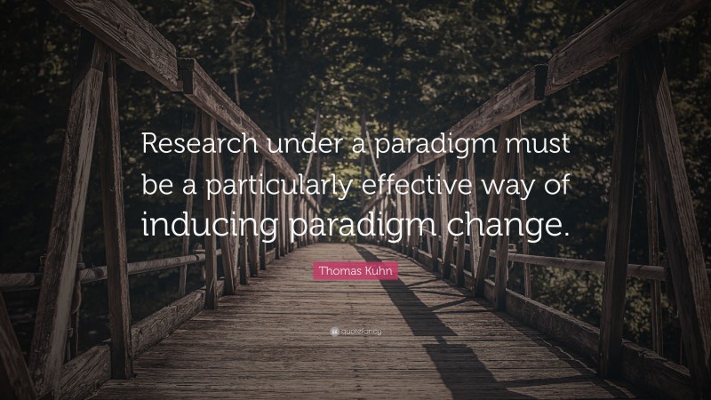 Thomas Kuhn Quote: “Research under a paradigm must be a particularly effective way of inducing paradigm change.”