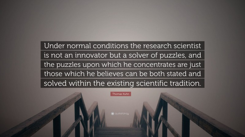 Thomas Kuhn Quote: “Under normal conditions the research scientist is not an innovator but a solver of puzzles, and the puzzles upon which he concentrates are just those which he believes can be both stated and solved within the existing scientific tradition.”