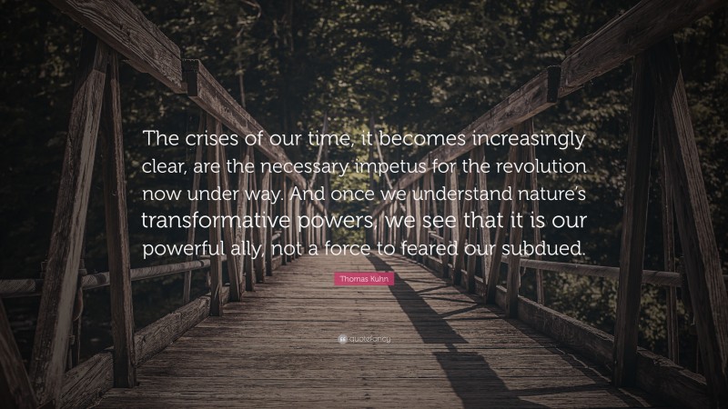 Thomas Kuhn Quote: “The crises of our time, it becomes increasingly clear, are the necessary impetus for the revolution now under way. And once we understand nature’s transformative powers, we see that it is our powerful ally, not a force to feared our subdued.”