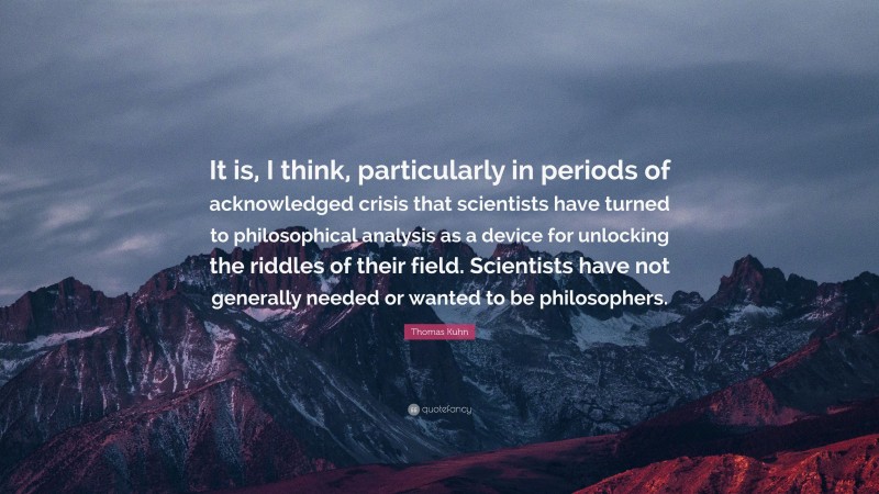 Thomas Kuhn Quote: “It is, I think, particularly in periods of acknowledged crisis that scientists have turned to philosophical analysis as a device for unlocking the riddles of their field. Scientists have not generally needed or wanted to be philosophers.”