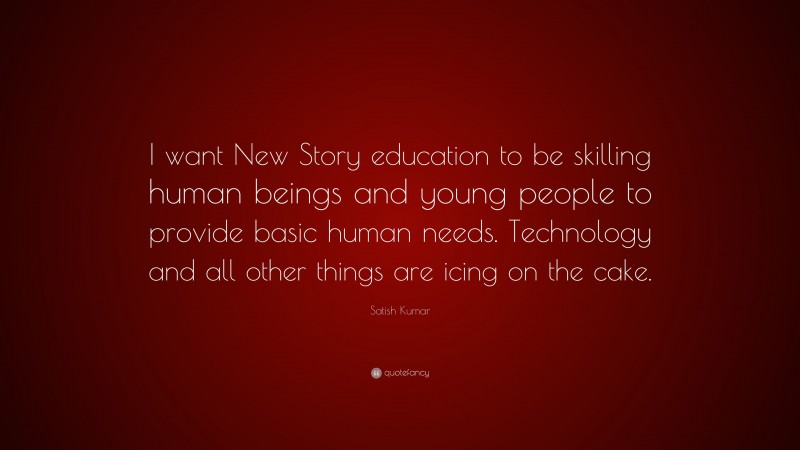 Satish Kumar Quote: “I want New Story education to be skilling human beings and young people to provide basic human needs. Technology and all other things are icing on the cake.”