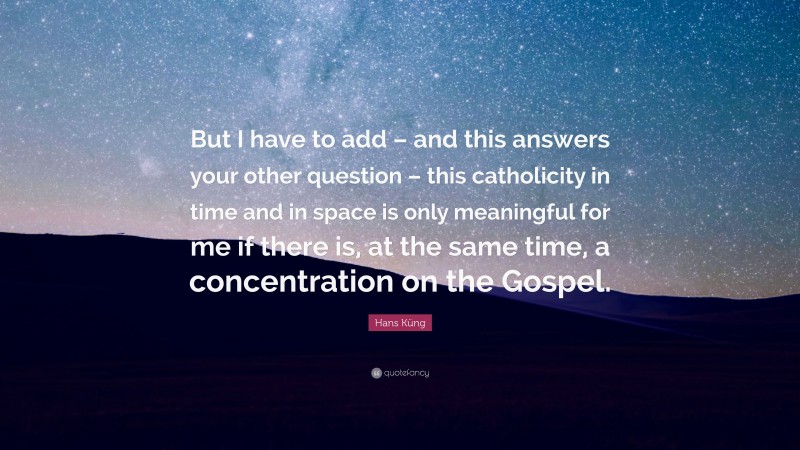 Hans Küng Quote: “But I have to add – and this answers your other question – this catholicity in time and in space is only meaningful for me if there is, at the same time, a concentration on the Gospel.”