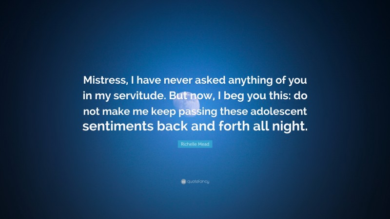 Richelle Mead Quote: “Mistress, I have never asked anything of you in my servitude. But now, I beg you this: do not make me keep passing these adolescent sentiments back and forth all night.”