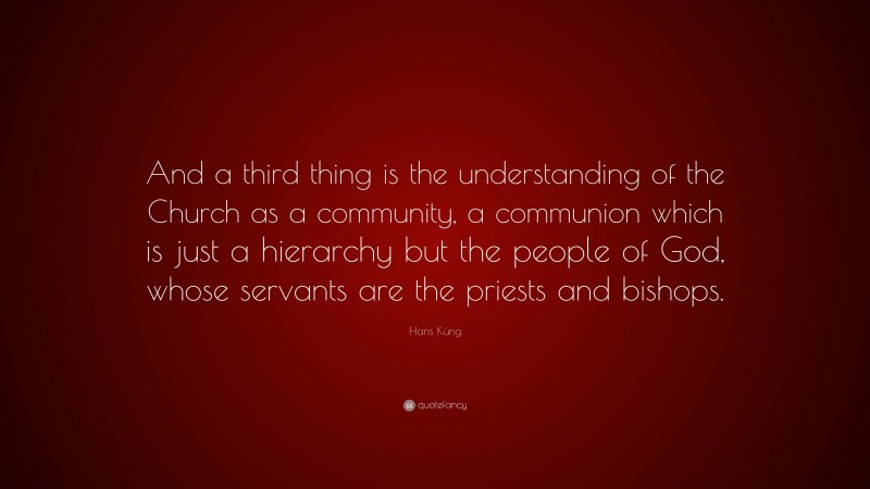 Hans Küng Quote: “And a third thing is the understanding of the Church as a community, a communion which is just a hierarchy but the people of God, whose servants are the priests and bishops.”