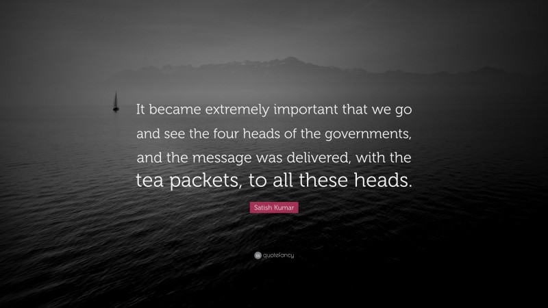 Satish Kumar Quote: “It became extremely important that we go and see the four heads of the governments, and the message was delivered, with the tea packets, to all these heads.”