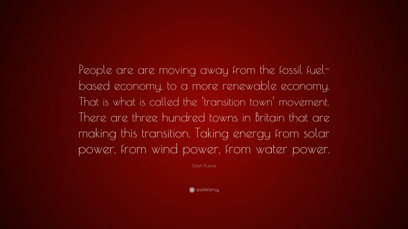 Satish Kumar Quote: “People are are moving away from the fossil fuel-based economy, to a more renewable economy. That is what is called the ‘transition town’ movement. There are three hundred towns in Britain that are making this transition. Taking energy from solar power, from wind power, from water power.”