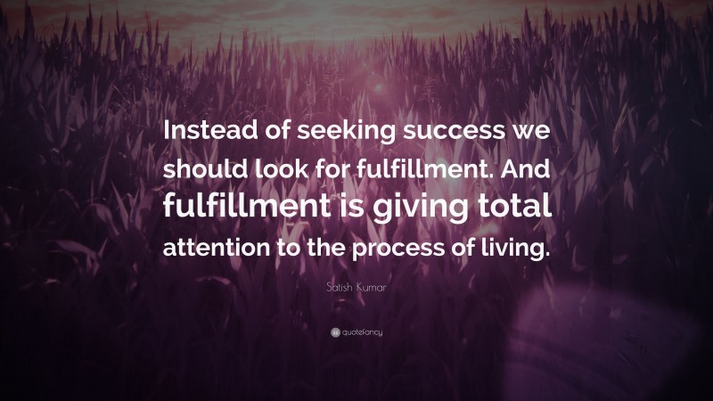 Satish Kumar Quote: “Instead of seeking success we should look for fulfillment. And fulfillment is giving total attention to the process of living.”