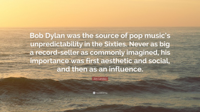 Jon Landau Quote: “Bob Dylan was the source of pop music’s unpredictability in the Sixties. Never as big a record-seller as commonly imagined, his importance was first aesthetic and social, and then as an influence.”