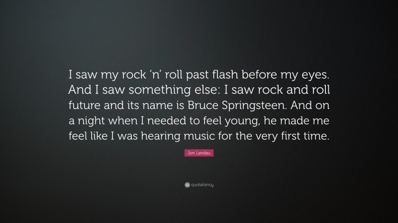Jon Landau Quote: “I saw my rock ‘n’ roll past flash before my eyes. And I saw something else: I saw rock and roll future and its name is Bruce Springsteen. And on a night when I needed to feel young, he made me feel like I was hearing music for the very first time.”