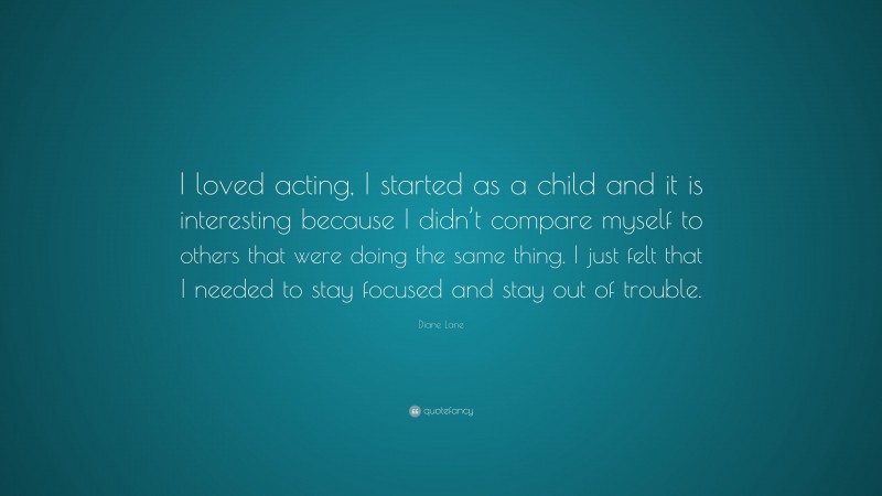 Diane Lane Quote: “I loved acting, I started as a child and it is interesting because I didn’t compare myself to others that were doing the same thing. I just felt that I needed to stay focused and stay out of trouble.”