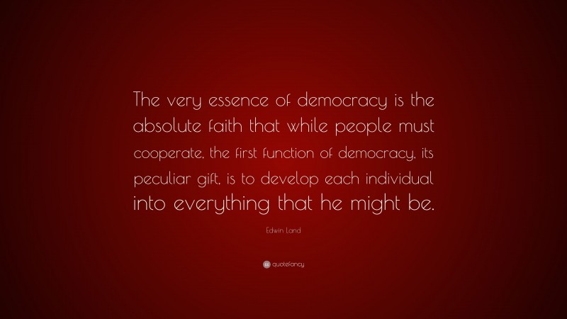 Edwin Land Quote: “The very essence of democracy is the absolute faith that while people must cooperate, the first function of democracy, its peculiar gift, is to develop each individual into everything that he might be.”