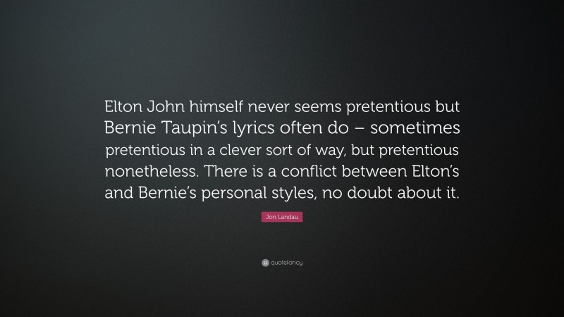 Jon Landau Quote: “Elton John himself never seems pretentious but Bernie Taupin’s lyrics often do – sometimes pretentious in a clever sort of way, but pretentious nonetheless. There is a conflict between Elton’s and Bernie’s personal styles, no doubt about it.”