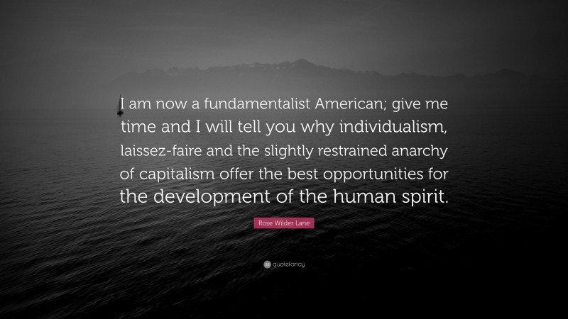 Rose Wilder Lane Quote: “I am now a fundamentalist American; give me time and I will tell you why individualism, laissez-faire and the slightly restrained anarchy of capitalism offer the best opportunities for the development of the human spirit.”