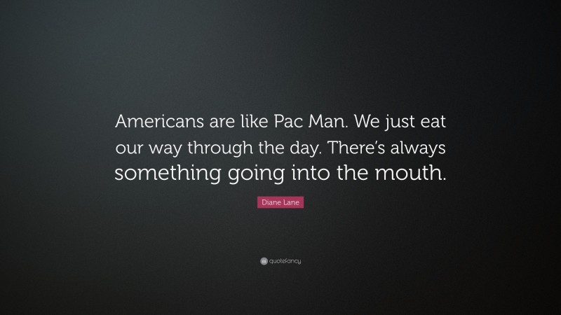 Diane Lane Quote: “Americans are like Pac Man. We just eat our way through the day. There’s always something going into the mouth.”