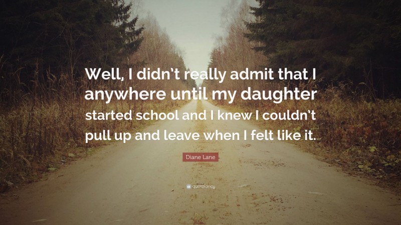 Diane Lane Quote: “Well, I didn’t really admit that I anywhere until my daughter started school and I knew I couldn’t pull up and leave when I felt like it.”