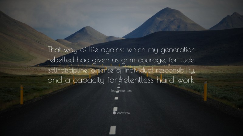 Rose Wilder Lane Quote: “That way of life against which my generation rebelled had given us grim courage, fortitude, self-discipline, a sense of individual responsibility, and a capacity for relentless hard work.”