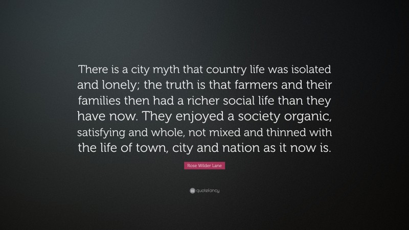 Rose Wilder Lane Quote: “There is a city myth that country life was isolated and lonely; the truth is that farmers and their families then had a richer social life than they have now. They enjoyed a society organic, satisfying and whole, not mixed and thinned with the life of town, city and nation as it now is.”