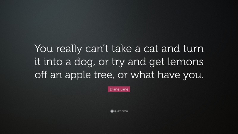 Diane Lane Quote: “You really can’t take a cat and turn it into a dog, or try and get lemons off an apple tree, or what have you.”