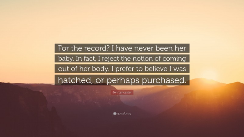 Jen Lancaster Quote: “For the record? I have never been her baby. In fact, I reject the notion of coming out of her body. I prefer to believe I was hatched, or perhaps purchased.”